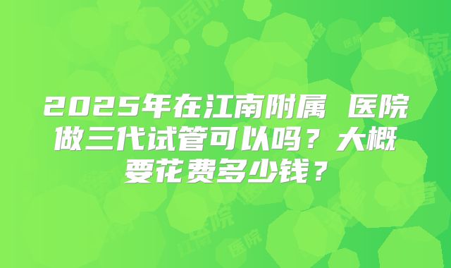 2025年在江南附属 医院做三代试管可以吗？大概要花费多少钱？