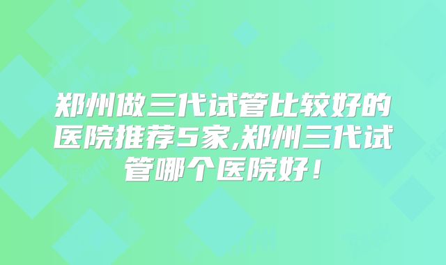 郑州做三代试管比较好的医院推荐5家,郑州三代试管哪个医院好!
