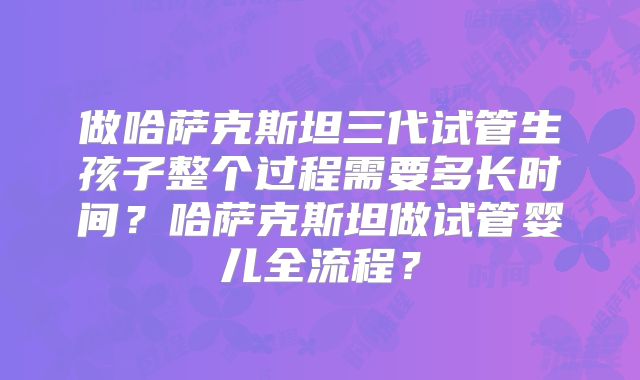 做哈萨克斯坦三代试管生孩子整个过程需要多长时间?哈萨克斯坦做试管婴儿全流程?