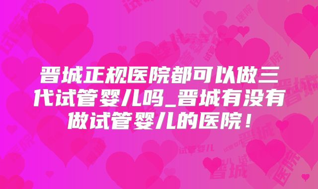 晋城正规医院都可以做三代试管婴儿吗_晋城有没有做试管婴儿的医院！