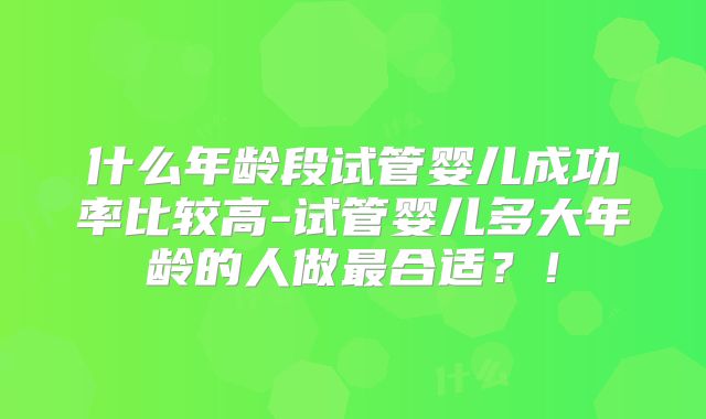 什么年龄段试管婴儿成功率比较高-试管婴儿多大年龄的人做最合适?!