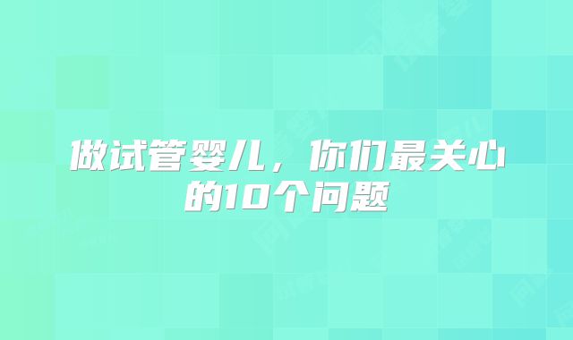 做试管婴儿,你们最关心的10个问题