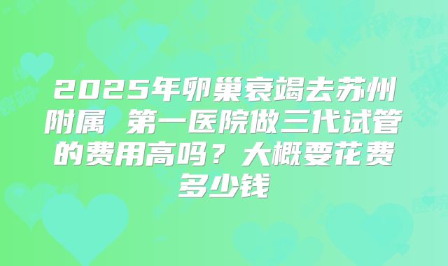 2025年卵巢衰竭去苏州附属 第一医院做三代试管的费用高吗？大概要花费多少钱