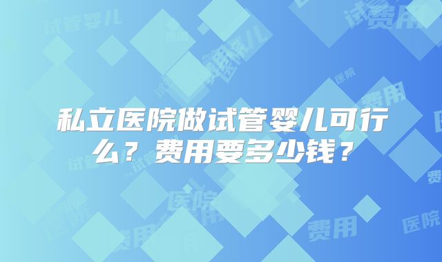 私立医院做试管婴儿可行么?费用要多少钱?