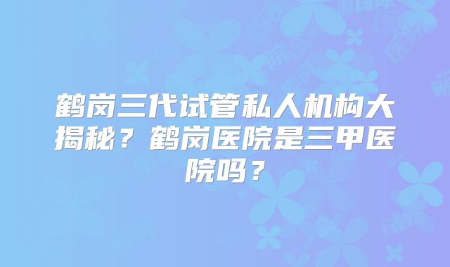鹤岗三代试管私人机构大揭秘?鹤岗医院是三甲医院吗?