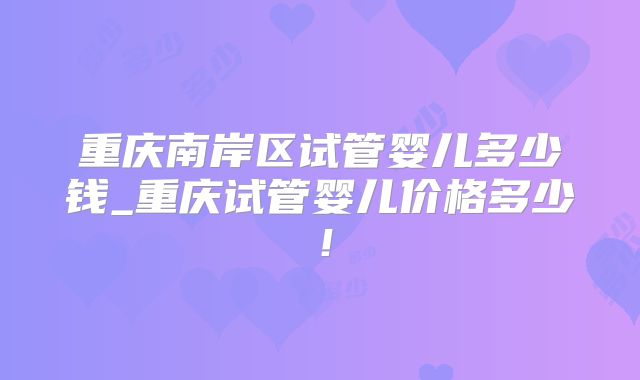 重庆南岸区试管婴儿多少钱_重庆试管婴儿价格多少!