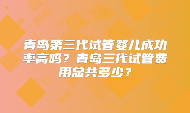 青岛第三代试管婴儿成功率高吗?青岛三代试管费用总共多少?