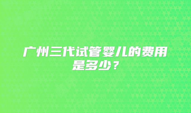 广州三代试管婴儿的费用是多少？