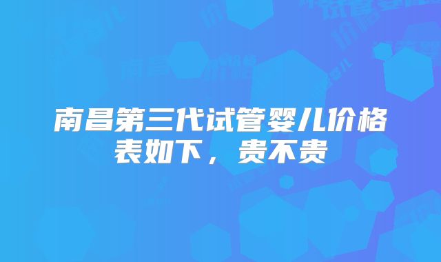 南昌第三代试管婴儿价格表如下，贵不贵