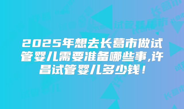 2025年想去长葛市做试管婴儿需要准备哪些事,许昌试管婴儿多少钱！