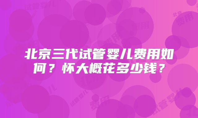 北京三代试管婴儿费用如何？怀大概花多少钱？