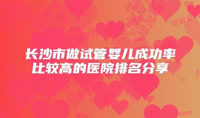长沙市做试管婴儿成功率比较高的医院排名分享