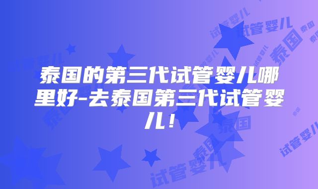 泰国的第三代试管婴儿哪里好-去泰国第三代试管婴儿！