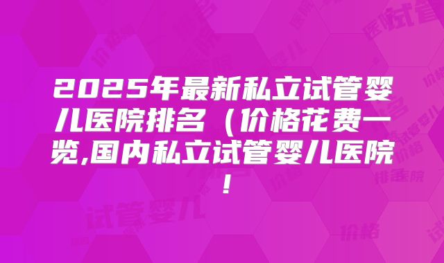 2025年最新私立试管婴儿医院排名(价格花费一览,国内私立试管婴儿医院!