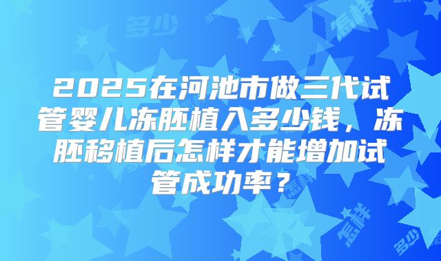2025在河池市做三代试管婴儿冻胚植入多少钱，冻胚移植后怎样才能增加试管成功率？