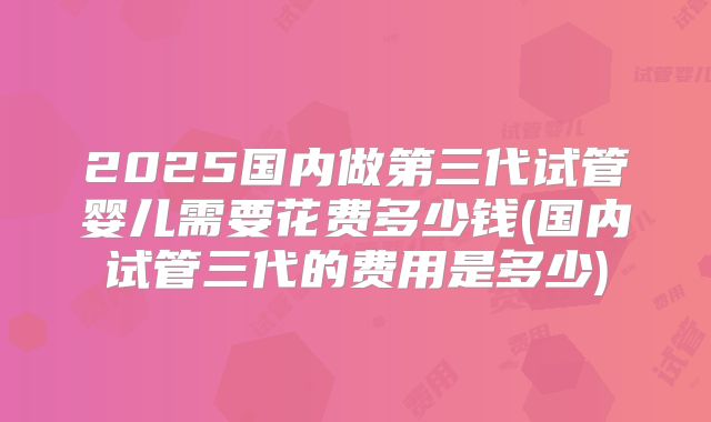 2025国内做第三代试管婴儿需要花费多少钱(国内试管三代的费用是多少)