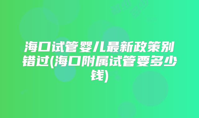 海口试管婴儿最新政策别错过(海口附属试管要多少钱)