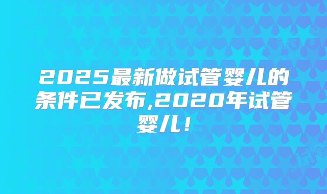 2025最新做试管婴儿的条件已发布,2020年试管婴儿！