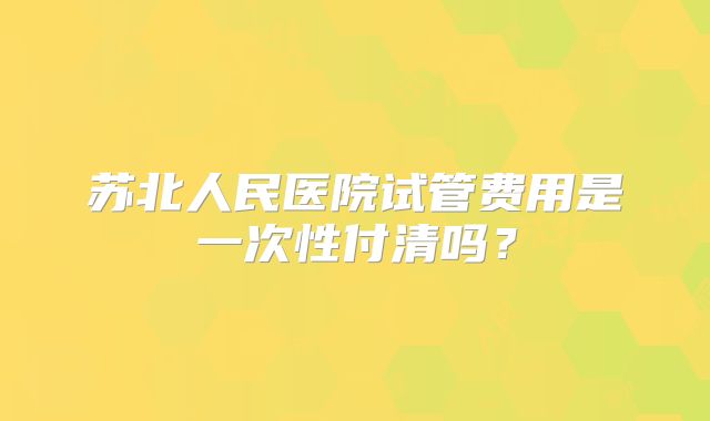 苏北人民医院试管费用是一次性付清吗？
