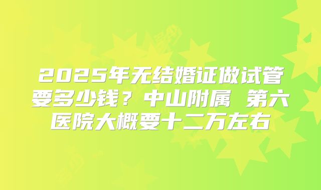 2025年无结婚证做试管要多少钱？中山附属 第六医院大概要十二万左右