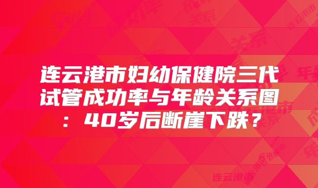 连云港市妇幼保健院三代试管成功率与年龄关系图:40岁后断崖下跌?