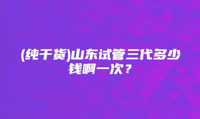 (纯干货)山东试管三代多少钱啊一次？