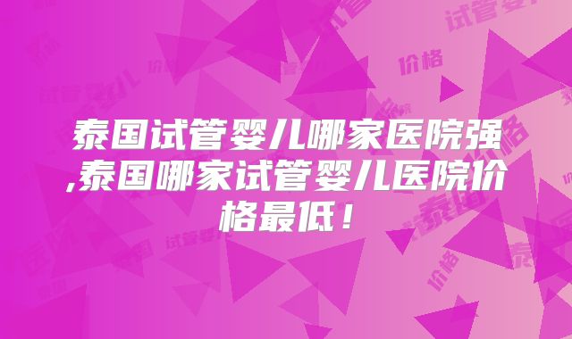 泰国试管婴儿哪家医院强,泰国哪家试管婴儿医院价格最低!