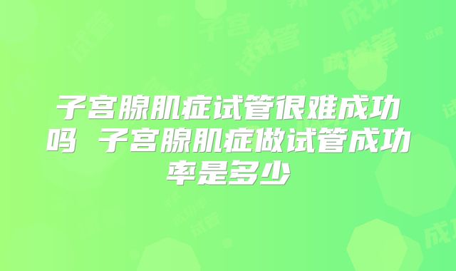子宫腺肌症试管很难成功吗 子宫腺肌症做试管成功率是多少