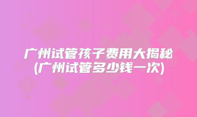 广州试管孩子费用大揭秘(广州试管多少钱一次)