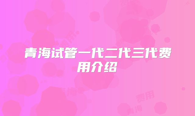 青海试管一代二代三代费用介绍