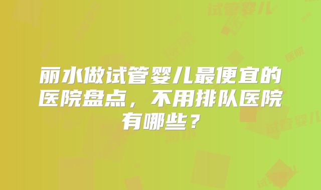 丽水做试管婴儿最便宜的医院盘点，不用排队医院有哪些？