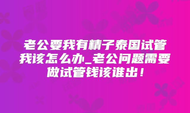老公要我有精子泰国试管我该怎么办_老公问题需要做试管钱该谁出！