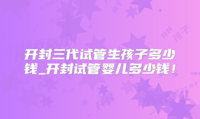 开封三代试管生孩子多少钱_开封试管婴儿多少钱！