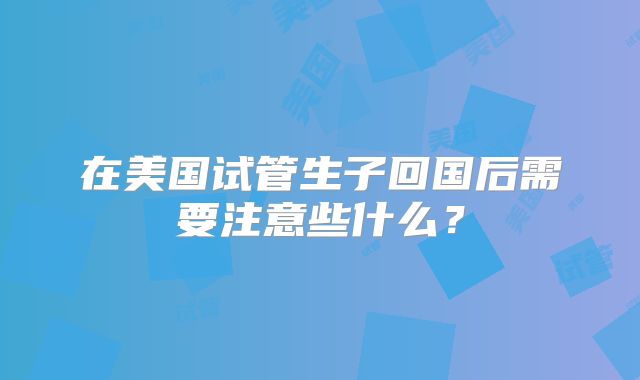 在美国试管生子回国后需要注意些什么?