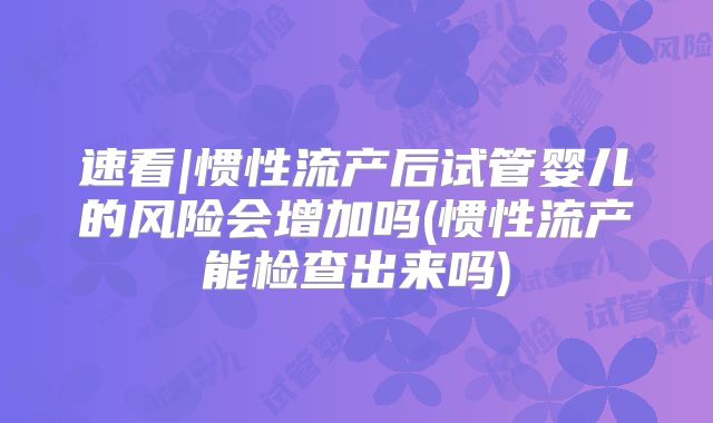 速看|惯性流产后试管婴儿的风险会增加吗(惯性流产能检查出来吗)