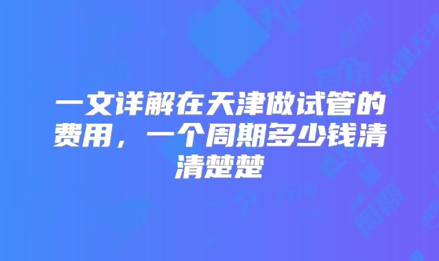 一文详解在天津做试管的费用，一个周期多少钱清清楚楚