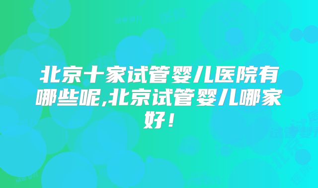 北京十家试管婴儿医院有哪些呢,北京试管婴儿哪家好！