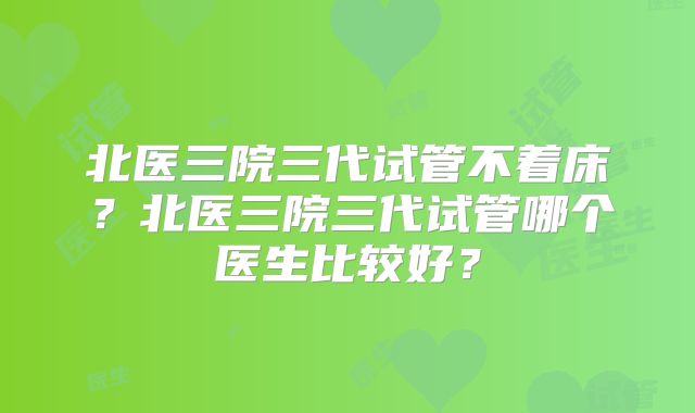 北医三院三代试管不着床？北医三院三代试管哪个医生比较好？