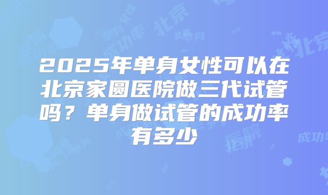 2025年单身女性可以在北京家圆医院做三代试管吗?单身做试管的成功率有多少
