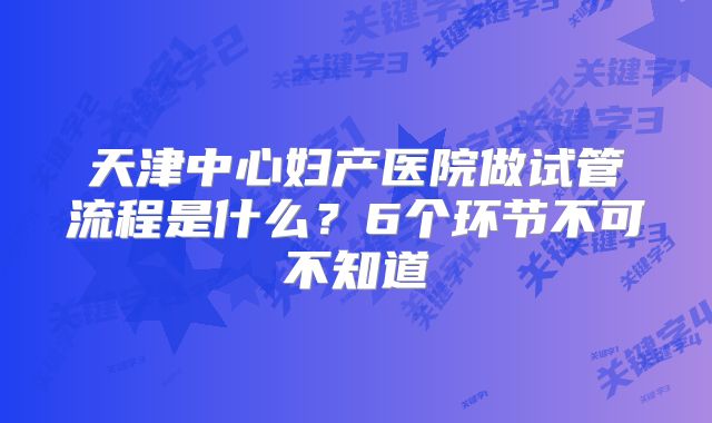 天津中心妇产医院做试管流程是什么?6个环节不可不知道