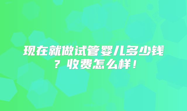 现在就做试管婴儿多少钱?收费怎么样!