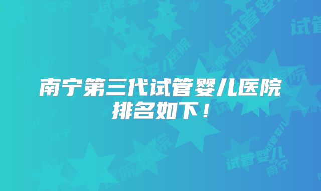 南宁第三代试管婴儿医院排名如下！