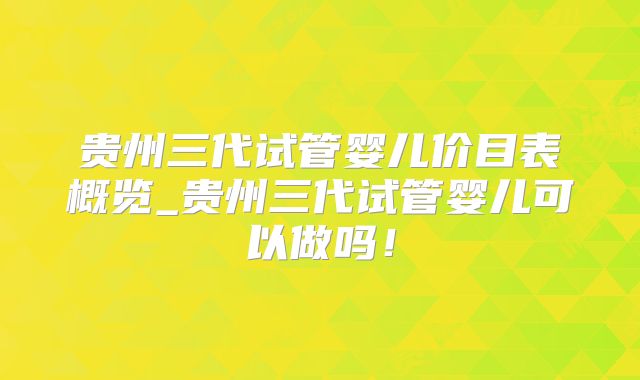 贵州三代试管婴儿价目表概览_贵州三代试管婴儿可以做吗!