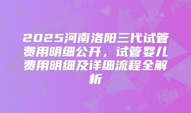 2025河南洛阳三代试管费用明细公开，试管婴儿费用明细及详细流程全解析