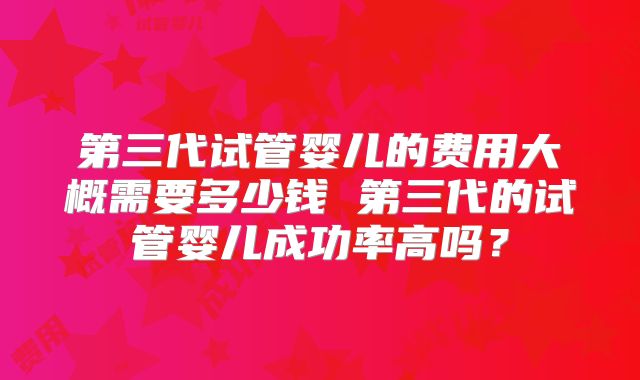 第三代试管婴儿的费用大概需要多少钱 第三代的试管婴儿成功率高吗?