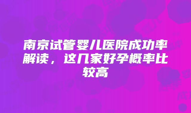 南京试管婴儿医院成功率解读,这几家好孕概率比较高