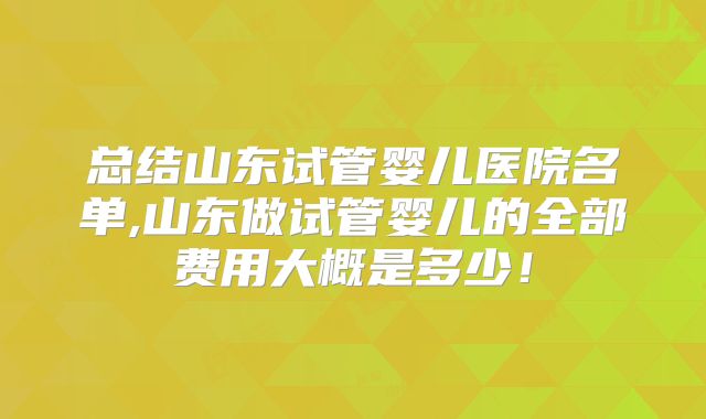 总结山东试管婴儿医院名单,山东做试管婴儿的全部费用大概是多少！