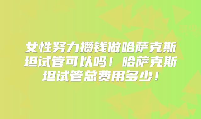 女性努力攒钱做哈萨克斯坦试管可以吗！哈萨克斯坦试管总费用多少！