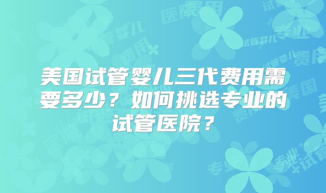 美国试管婴儿三代费用需要多少?如何挑选专业的试管医院?