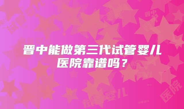 晋中能做第三代试管婴儿医院靠谱吗？
